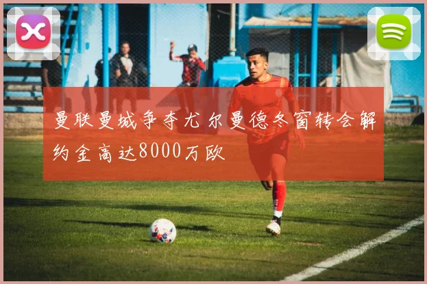 曼联曼城争夺尤尔曼德冬窗转会解约金高达8000万欧