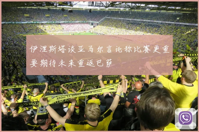伊涅斯塔谈亚马尔言论称比赛更重要期待未来重返巴萨