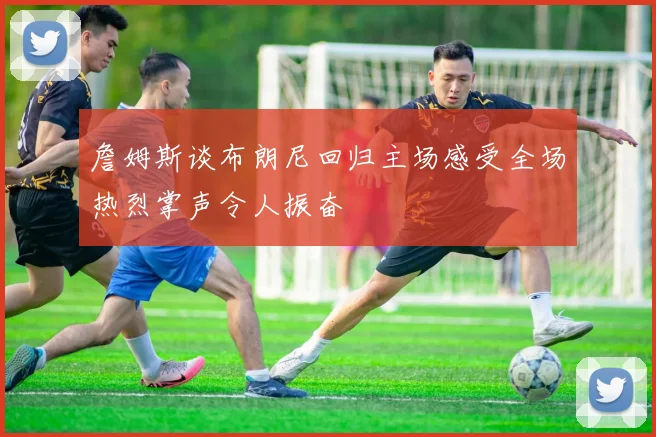 詹姆斯谈布朗尼回归主场感受全场热烈掌声令人振奋