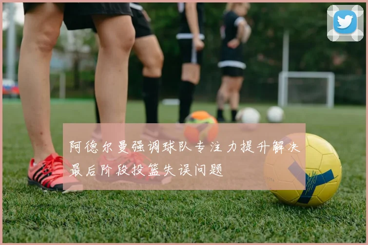 阿德尔曼强调球队专注力提升解决最后阶段投篮失误问题