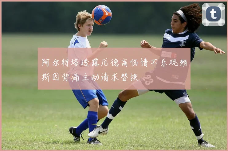 阿尔特塔透露厄德高伤情不乐观赖斯因背痛主动请求替换