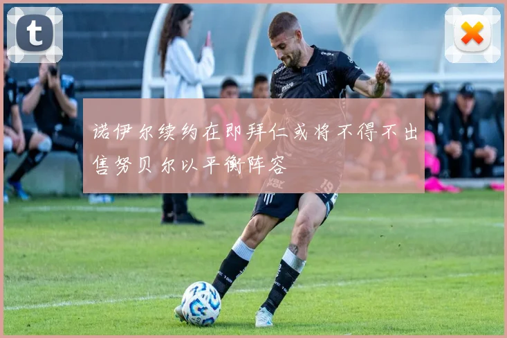 诺伊尔续约在即拜仁或将不得不出售努贝尔以平衡阵容