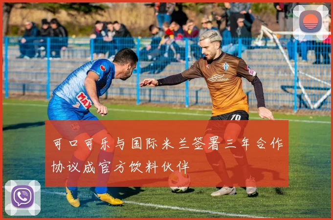 可口可乐与国际米兰签署三年合作协议成官方饮料伙伴