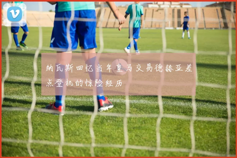 纳瓦斯回忆当年皇马交易德赫亚差点登机的惊险经历