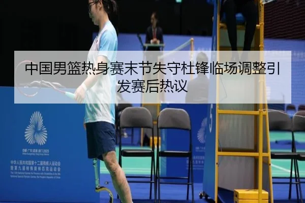 中国男篮热身赛末节失守杜锋临场调整引发赛后热议（MILANSPORT）